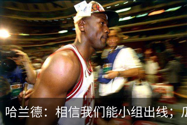 哈兰德：相信我们能小组出线；瓜帅最厉害的是能让每个人变得更强